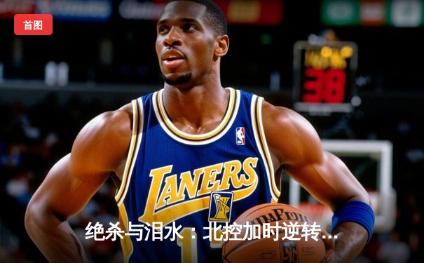 绝杀与泪水：北控加时逆转广东，廖三宁31分创生涯新高