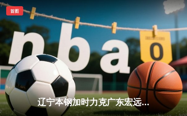 辽宁本钢加时力克广东宏远 CBA半决赛上演史诗级对决