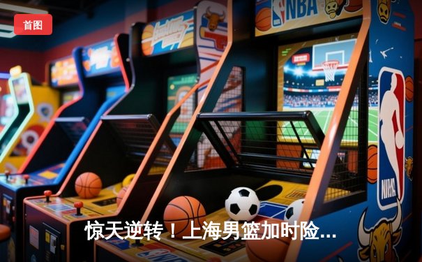 惊天逆转！上海男篮加时险胜广东，王哲林砍下35+18统治内线