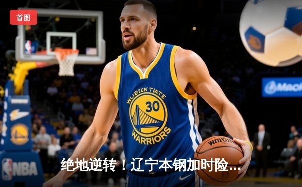 绝地逆转！辽宁本钢加时险胜广东东莞大益，赵继伟37分创赛季新高