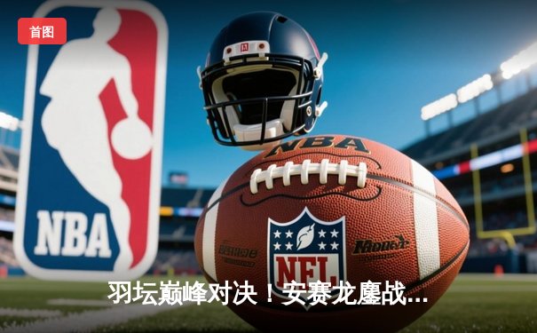 羽坛巅峰对决！安赛龙鏖战三局力克石宇奇，全英赛卫冕之路强势开启