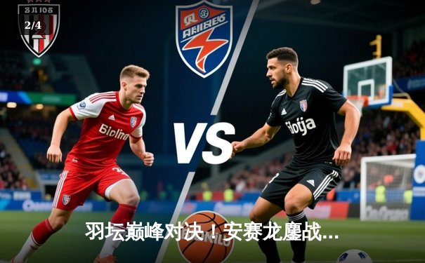 羽坛巅峰对决！安赛龙鏖战三局力克石宇奇，全英赛卫冕之路强势开启 - 2