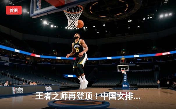 王者之师再登顶！中国女排3-1逆转意大利，勇夺世界联赛总决赛冠军