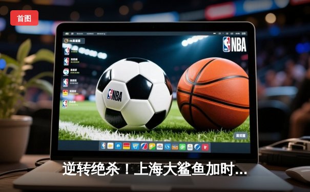 逆转绝杀！上海大鲨鱼加时险胜广东华南虎，王哲林砍下38+17统治内线