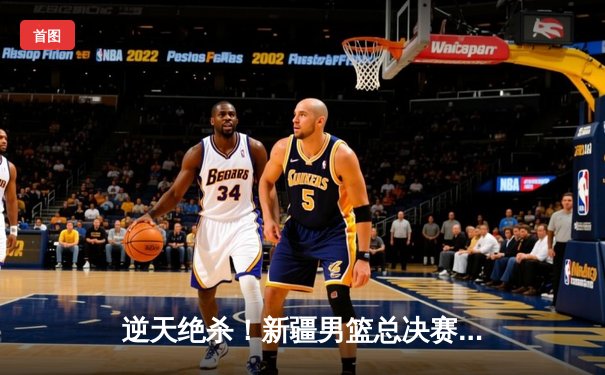 逆天绝杀！新疆男篮总决赛G3加时险胜辽宁，大比分2-1夺赛点