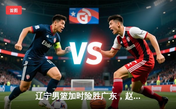 辽宁男篮加时险胜广东，赵继伟35分导演逆转好戏