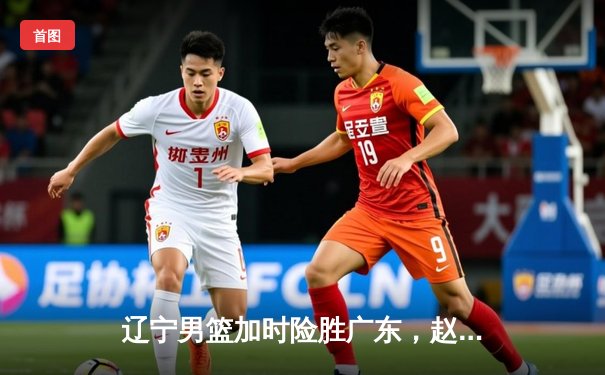 辽宁男篮加时险胜广东，赵继伟35分导演逆转好戏