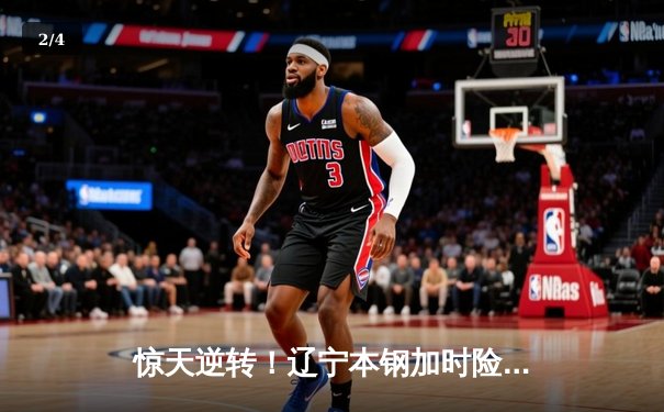 惊天逆转！辽宁本钢加时险胜广东宏远，赵继伟37分创生涯新高 - 2