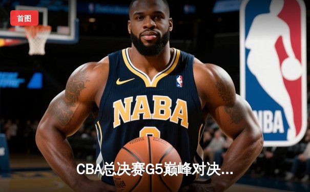 CBA总决赛G5巅峰对决：辽宁本钢加时险胜广东宏远，成功卫冕总冠军