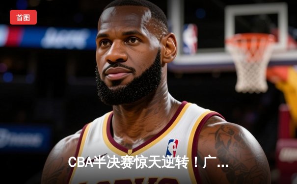 CBA半决赛惊天逆转！广东宏远加时险胜辽宁本钢，胡明轩砍下38分创生涯新高
